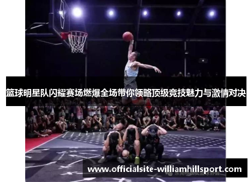 篮球明星队闪耀赛场燃爆全场带你领略顶级竞技魅力与激情对决