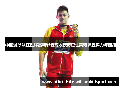 中国游泳队在世锦赛精彩表现收获历史性突破彰显实力与团结